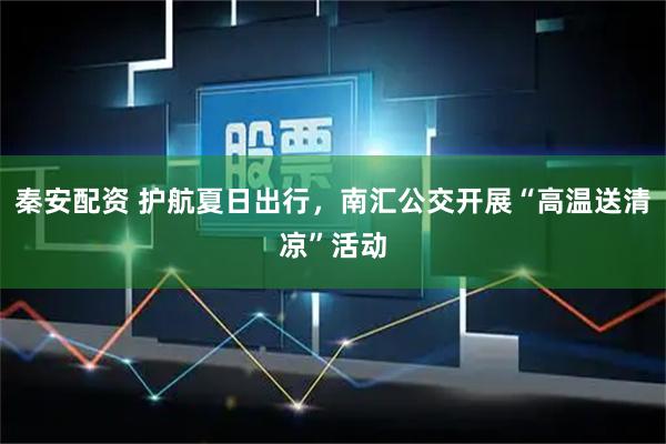 秦安配资 护航夏日出行，南汇公交开展“高温送清凉”活动