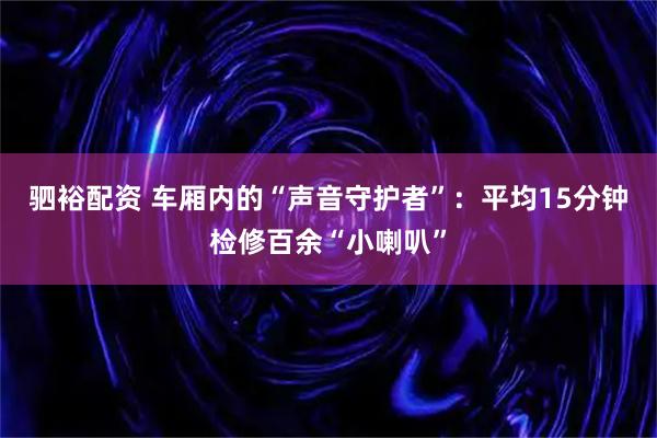 驷裕配资 车厢内的“声音守护者”：平均15分钟检修百余“小喇叭”