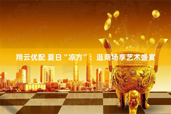 翔云优配 夏日“凉方”：逛商场享艺术盛宴