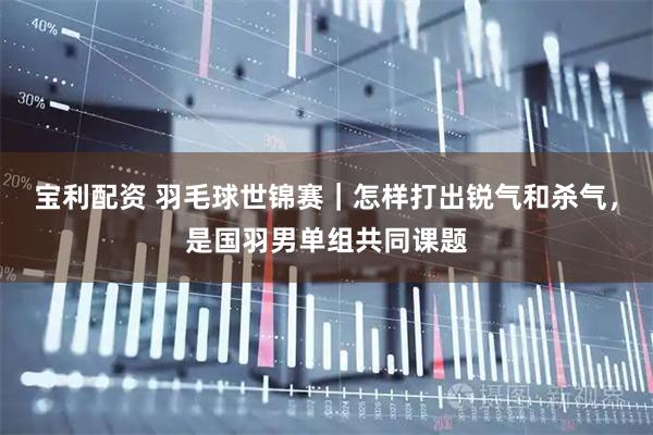 宝利配资 羽毛球世锦赛｜怎样打出锐气和杀气，是国羽男单组共同课题