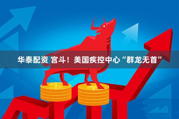 华泰配资 宫斗！美国疾控中心“群龙无首”
