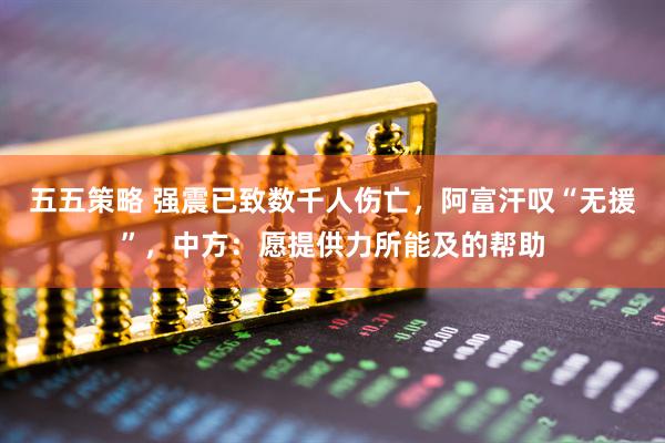 五五策略 强震已致数千人伤亡，阿富汗叹“无援”，中方：愿提供力所能及的帮助