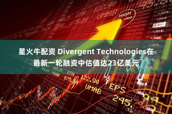 星火牛配资 Divergent Technologies在最新一轮融资中估值达23亿美元