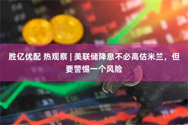 胜亿优配 热观察 | 美联储降息不必高估米兰，但要警惕一个风险