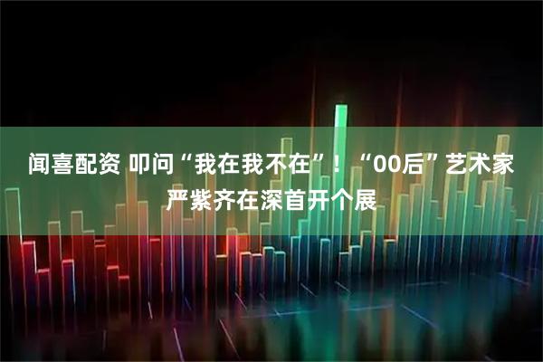 闻喜配资 叩问“我在我不在”！“00后”艺术家严紫齐在深首开个展