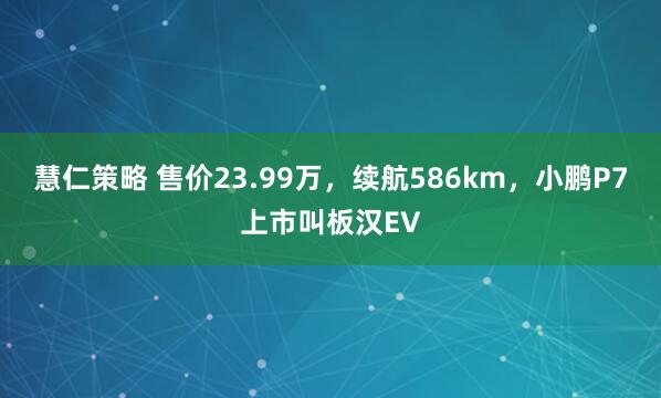慧仁策略 售价23.99万,续航586km,小鹏P7上市叫板汉EV