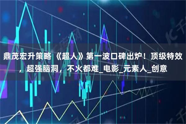 鼎茂宏升策略 《超人》第一波口碑出炉！顶级特效，超强脑洞，不火都难_电影_元素人_创意