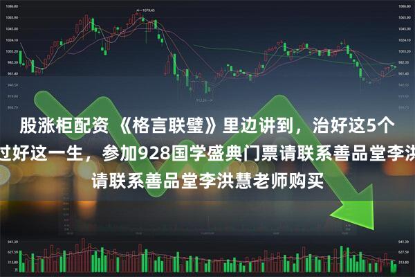 股涨柜配资 《格言联璧》里边讲到，治好这5个习惯，方能过好这一生，参加928国学盛典门票请联系善品堂李洪慧老师购买