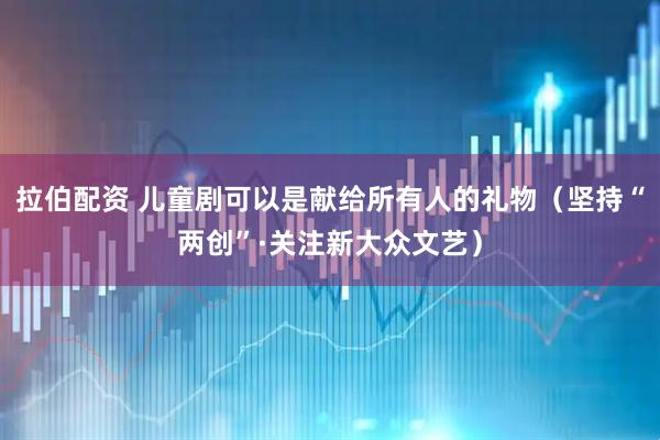 拉伯配资 儿童剧可以是献给所有人的礼物（坚持“两创”·关注新大众文艺）